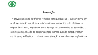 Prevenção
- A prevenção ainda é o melhor remédio para qualquer DST, use camisinha em
qualquer relação sexual, a camisinha evita o contato direto do pênis com a
vagina, ânus, boca, impedindo que a doença seja transmitida ou adquirida.
Diminua a quantidade de parceiros e faça exames quando perceber algum
corrimento, ardência ou qualquer outra situação anormal em seu órgão sexual.
 