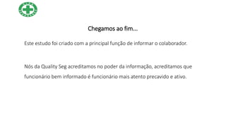 Chegamos ao fim...
Este estudo foi criado com a principal função de informar o colaborador.
Nós da Quality Seg acreditamos no poder da informação, acreditamos que
funcionário bem informado é funcionário mais atento precavido e ativo.
 
