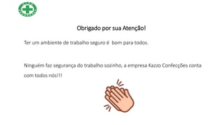 Obrigado por sua Atenção!
Ter um ambiente de trabalho seguro é bom para todos.
Ninguém faz segurança do trabalho sozinho, a empresa Kazzo Confecções conta
com todos nós!!!
 