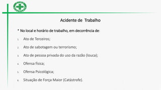 Acidente de Trabalho
* No local e horário de trabalho, em decorrência de:
1. Ato de Terceiros;
2. Ato de sabotagem ou terrorismo;
3. Ato de pessoa privada do uso da razão (louca);
4. Ofensa física;
5. Ofensa Psicológica;
6. Situação de Força Maior (Catástrofe).
 