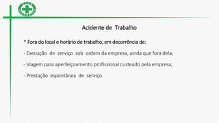 Acidente de Trabalho
* Fora do local e horário de trabalho, em decorrência de:
- Execução de serviço sob ordem da empresa, ainda que fora dela;
- Viagem para aperfeiçoamento profissional custeado pela empresa;
- Prestação espontânea de serviço.
 