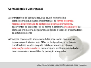 A CIPA COMO FATOR DE MODIFICAÇÃO DO AMBIENTE DE TRABALHO
A contratante e as contratadas, que atuem num mesmo
estabelecimento, deverão implementar, de forma integrada,
medidas de prevenção de acidentes e doenças do trabalho,
decorrentes da presente NR, de forma a garantir o mesmo nível de
proteção em matéria de segurança e saúde a todos os trabalhadores
do estabelecimento
A Empresa contratante adotará medidas necessárias para que as
empresas contratadas, suas CIPA, os designadores e os demais
trabalhadores lotados naquele estabelecimento recebam as
informações sobre os riscos presentes nos ambientes de trabalho,
bem como sobre as medidas de proteção adequadas
Contratantes e Contratadas
 
