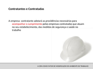 A CIPA COMO FATOR DE MODIFICAÇÃO DO AMBIENTE DE TRABALHO
A empresa contratante adotará as providências necessárias para
acompanhar o cumprimento pelas empresas contratadas que atuam
no seu estabelecimento, das medidas de segurança e saúde no
trabalho
Contratantes e Contratadas
 