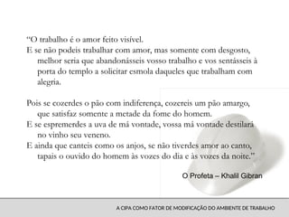 A CIPA COMO FATOR DE MODIFICAÇÃO DO AMBIENTE DE TRABALHO
“O trabalho é o amor feito visível.
E se não podeis trabalhar com amor, mas somente com desgosto,
melhor seria que abandonásseis vosso trabalho e vos sentásseis à
porta do templo a solicitar esmola daqueles que trabalham com
alegria.
Pois se cozerdes o pão com indiferença, cozereis um pão amargo,
que satisfaz somente a metade da fome do homem.
E se espremerdes a uva de má vontade, vossa má vontade destilará
no vinho seu veneno.
E ainda que canteis como os anjos, se não tiverdes amor ao canto,
tapais o ouvido do homem às vozes do dia e às vozes da noite.”
O Profeta – Khalil Gibran
 