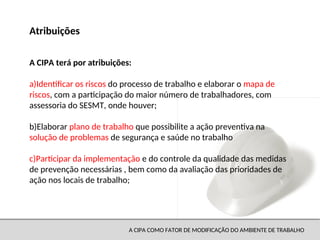 A CIPA COMO FATOR DE MODIFICAÇÃO DO AMBIENTE DE TRABALHO
A CIPA terá por atribuições:
a)Identificar os riscos do processo de trabalho e elaborar o mapa de
riscos, com a participação do maior número de trabalhadores, com
assessoria do SESMT, onde houver;
b)Elaborar plano de trabalho que possibilite a ação preventiva na
solução de problemas de segurança e saúde no trabalho
c)Participar da implementação e do controle da qualidade das medidas
de prevenção necessárias , bem como da avaliação das prioridades de
ação nos locais de trabalho;
Atribuições
 