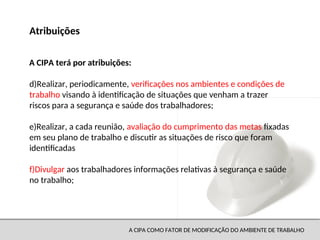 A CIPA COMO FATOR DE MODIFICAÇÃO DO AMBIENTE DE TRABALHO
d)Realizar, periodicamente, verificações nos ambientes e condições de
trabalho visando à identificação de situações que venham a trazer
riscos para a segurança e saúde dos trabalhadores;
e)Realizar, a cada reunião, avaliação do cumprimento das metas fixadas
em seu plano de trabalho e discutir as situações de risco que foram
identificadas
f)Divulgar aos trabalhadores informações relativas à segurança e saúde
no trabalho;
Atribuições
A CIPA terá por atribuições:
 