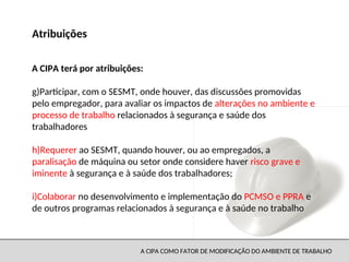 A CIPA COMO FATOR DE MODIFICAÇÃO DO AMBIENTE DE TRABALHO
g)Participar, com o SESMT, onde houver, das discussões promovidas
pelo empregador, para avaliar os impactos de alterações no ambiente e
processo de trabalho relacionados à segurança e saúde dos
trabalhadores
h)Requerer ao SESMT, quando houver, ou ao empregados, a
paralisação de máquina ou setor onde considere haver risco grave e
iminente à segurança e à saúde dos trabalhadores;
i)Colaborar no desenvolvimento e implementação do PCMSO e PPRA e
de outros programas relacionados à segurança e à saúde no trabalho
Atribuições
A CIPA terá por atribuições:
 