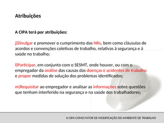 A CIPA COMO FATOR DE MODIFICAÇÃO DO AMBIENTE DE TRABALHO
j)Divulgar e promover o cumprimento das NRs, bem como cláusulas de
acordos e convenções coletivas de trabalho, relativas à segurança e à
saúde no trabalho;
l)Participar, em conjunto com o SESMT, onde houver, ou com o
empregador da análise das causas das doenças e acidentes de trabalho
e propor medidas de solução dos problemas identificados;
m)Requisitar ao empregador e analisar as informações sobre questões
que tenham interferido na segurança e na saúde dos trabalhadores;
Atribuições
A CIPA terá por atribuições:
 