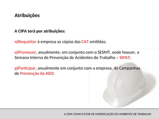 A CIPA COMO FATOR DE MODIFICAÇÃO DO AMBIENTE DE TRABALHO
n)Requisitar à empresa as cópias das CAT emitidas;
o)Promover, anualmente, em conjunto com o SESMT, onde houver, a
Semana Interna de Prevenção de Acidentes do Trabalho – SIPAT;
p)Participar, anualmente em conjunto com a empresa, de Campanhas
de Prevenção da AIDS
Atribuições
A CIPA terá por atribuições:
 