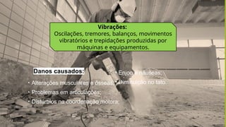 Vibrações:
Oscilações, tremores, balanços, movimentos
vibratórios e trepidações produzidas por
máquinas e equipamentos.
• Alterações musculares e ósseas;
• Problemas em articulações;
• Distúrbios na coordenação motora;
Danos causados: • Enjoo e náuseas;
• Diminuição no tato.
 