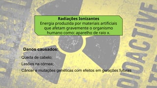 Radiações Ionizantes
Energia produzida por materiais artificiais
que afetam gravemente o organismo
humano como: aparelho de raio x.
• Queda de cabelo;
• Lesões na córnea;
• Câncer e mutações genéticas com efeitos em gerações futuras
Danos causados:
 