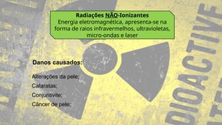 Radiações NÃO-Ionizantes
Energia eletromagnética, apresenta-se na
forma de raios infravermelhos, ultravioletas,
micro-ondas e laser
• Alterações da pele;
• Cataratas;
• Conjuntivite;
• Câncer de pele;
Danos causados:
 
