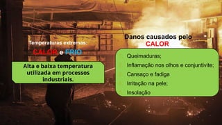 1. Queimaduras;
2. Inflamação nos olhos e conjuntivite;
3. Cansaço e fadiga
4. Irritação na pele;
5. Insolação
CALOR e FRIO
Temperaturas extremas:
Alta e baixa temperatura
utilizada em processos
industriais.
Danos causados pelo
CALOR
 