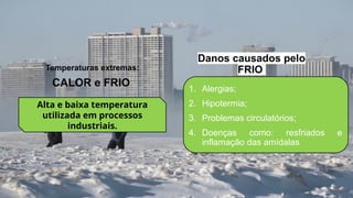 1. Alergias;
2. Hipotermia;
3. Problemas circulatórios;
4. Doenças como: resfriados e
inflamação das amídalas
CALOR e FRIO
Temperaturas extremas:
Alta e baixa temperatura
utilizada em processos
industriais.
Danos causados pelo
FRIO
 