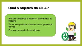 Qual o objetivo da CIPA?
• Prevenir acidentes e doenças, decorrentes do
trabalho
• Tornar compatível o trabalho com a prevenção
da vida
• Promover a saúde do trabalhador
 