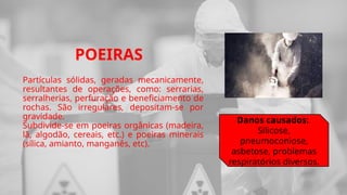 POEIRAS
Partículas sólidas, geradas mecanicamente,
resultantes de operações, como: serrarias,
serralherias, perfuração e beneficiamento de
rochas. São irregulares, depositam-se por
gravidade.
Subdivide-se em poeiras orgânicas (madeira,
lã, algodão, cereais, etc.) e poeiras minerais
(sílica, amianto, manganês, etc).
Danos causados:
Silicose,
pneumoconiose,
asbetose, problemas
respiratórios diversos.
 