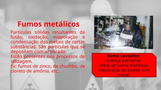 Fumos metálicos
Partículas sólidas resultantes da
fusão, oxidação, evaporação e
condensação dos metais de certas
substâncias. São partículas que se
depositam com ar parado.
Estão presentes nos processos de
soldagem.
Ex: fumos de zinco, de chumbo, de
cloreto de amônia, etc.
Danos causados:
Doença pulmonar;
Febre de fumos metálicos;
Intoxicação de acordo com
metal.
 