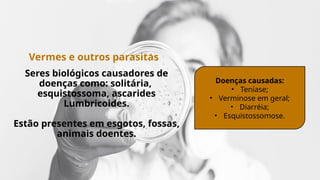 Vermes e outros parasitas
Seres biológicos causadores de
doenças como: solitária,
esquistossoma, ascarides
Lumbricoides.
Estão presentes em esgotos, fossas,
animais doentes.
Doenças causadas:
• Teníase;
• Verminose em geral;
• Diarréia;
• Esquistossomose.
 