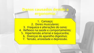 Danos causados devido a
ergonomia:
1. Cansaço;
2. Dores musculares;
3. Fraqueza e alterações do sono;
4. Reflexos na saúde e comportamento;
5. Hipertensão arterial e taquicardia;
6. Doenças do aparelho digestivo;
7. Tensão, ansiedade e depressão.
 