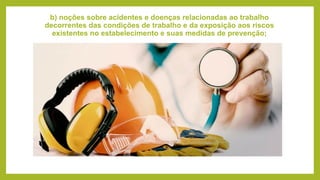 b) noções sobre acidentes e doenças relacionadas ao trabalho
decorrentes das condições de trabalho e da exposição aos riscos
existentes no estabelecimento e suas medidas de prevenção;
 