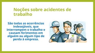 Noções sobre acidentes de
trabalho
São todas as ocorrências
indesejáveis, que
interrompem o trabalho e
causam ferimentos em
alguém ou algum tipo de
perda à empresa.
 