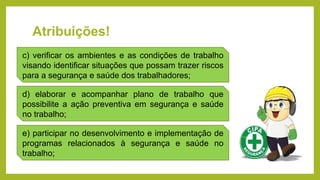 Atribuições!
c) verificar os ambientes e as condições de trabalho
visando identificar situações que possam trazer riscos
para a segurança e saúde dos trabalhadores;
d) elaborar e acompanhar plano de trabalho que
possibilite a ação preventiva em segurança e saúde
no trabalho;
e) participar no desenvolvimento e implementação de
programas relacionados à segurança e saúde no
trabalho;
 