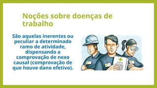 Noções sobre doenças de
trabalho
São aquelas inerentes ou
peculiar a determinado
ramo de atividade,
dispensando a
comprovação de nexo
causal (comprovação de
que houve dano efetivo).
 
