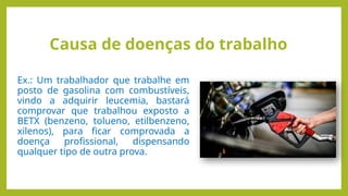Causa de doenças do trabalho
Ex.: Um trabalhador que trabalhe em
posto de gasolina com combustíveis,
vindo a adquirir leucemia, bastará
comprovar que trabalhou exposto a
BETX (benzeno, tolueno, etilbenzeno,
xilenos), para ficar comprovada a
doença profissional, dispensando
qualquer tipo de outra prova.
 