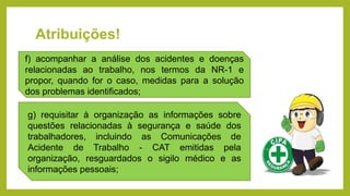 Atribuições!
f) acompanhar a análise dos acidentes e doenças
relacionadas ao trabalho, nos termos da NR-1 e
propor, quando for o caso, medidas para a solução
dos problemas identificados;
g) requisitar à organização as informações sobre
questões relacionadas à segurança e saúde dos
trabalhadores, incluindo as Comunicações de
Acidente de Trabalho - CAT emitidas pela
organização, resguardados o sigilo médico e as
informações pessoais;
 