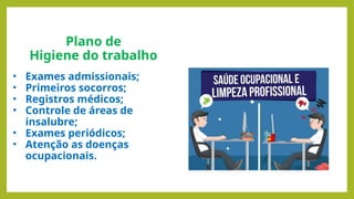 Plano de
Higiene do trabalho
• Exames admissionais;
• Primeiros socorros;
• Registros médicos;
• Controle de áreas de
insalubre;
• Exames periódicos;
• Atenção as doenças
ocupacionais.
 