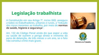 Legislação trabalhista
A Constituição em seu Artigo 7º, inciso XXII, assegura
a todos os trabalhadores, urbanos e rurais, a “redução
dos riscos inerentes ao trabalho, por meio de normas
de saúde, higiene e segurança”.
Art. 132 do Código Penal ainda diz que expor a vida
ou saúde de outrem a perigo direto e iminente dá
pena de detenção, de três meses a um ano, se o fato
não constitui crime mais grave.
 