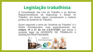 A Consolidação das Leis do Trabalho e as Normas
Regulamentadoras de Segurança e Saúde no
Trabalho, em tempo algum conceituaram o instituto
jurídico do Acidente de Trabalho.
Quem responde o tema de “Acidente do Trabalho” é o
Direito Previdenciário, mais especificamente nos
artigos 19 a 21 da Lei n.8.213/1991 que temos o
conceito legal de ACIDENTE DE TRABALHO e
DOENÇAS PROFFÍSIONAIS
Legislação trabalhista
 