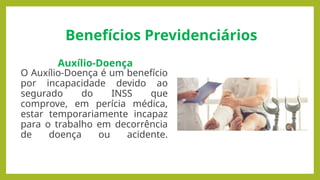 Benefícios Previdenciários
Auxílio-Doença
O Auxílio-Doença é um benefício
por incapacidade devido ao
segurado do INSS que
comprove, em perícia médica,
estar temporariamente incapaz
para o trabalho em decorrência
de doença ou acidente.
 