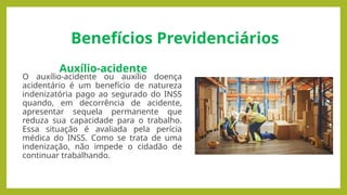 Benefícios Previdenciários
Auxílio-acidente
O auxílio-acidente ou auxílio doença
acidentário é um benefício de natureza
indenizatória pago ao segurado do INSS
quando, em decorrência de acidente,
apresentar sequela permanente que
reduza sua capacidade para o trabalho.
Essa situação é avaliada pela perícia
médica do INSS. Como se trata de uma
indenização, não impede o cidadão de
continuar trabalhando.
 