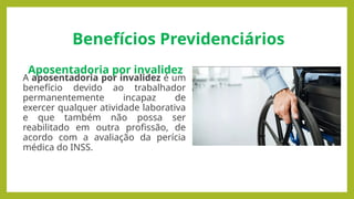Benefícios Previdenciários
Aposentadoria por invalidez
A aposentadoria por invalidez é um
benefício devido ao trabalhador
permanentemente incapaz de
exercer qualquer atividade laborativa
e que também não possa ser
reabilitado em outra profissão, de
acordo com a avaliação da perícia
médica do INSS.
 