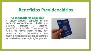 Benefícios Previdenciários
Aposentadoria Especial
A aposentadoria especial é um
benefício concedido ao cidadão que
trabalha exposto a agentes
prejudiciais à saúde, como calor ou
ruído, de forma permanente, não
ocasional nem intermitente, em
níveis de exposição acima dos limites
estabelecidos em legislação própria.
 