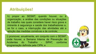 Atribuições!
h) propor ao SESMT, quando houver, ou à
organização, a análise das condições ou situações
de trabalho nas quais considere haver risco grave e
iminente à segurança e saúde dos trabalhadores e,
se for o caso, a interrupção das atividades até a
adoção das medidas corretivas e de controle;
i) promover, anualmente, em conjunto com o SESMT,
onde houver, a Semana Interna de Prevenção de
Acidentes do Trabalho - SIPAT, conforme
programação definida pela CIPA; e
 