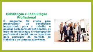 Habilitação e Reabilitação
Profissional
O programa foi criado para
proporcionar ao beneficiário
incapacitado para o trabalho e
pessoas portadoras de deficiências, os
meio de (re)educação e (re)adaptação
profissional e social que as capacitem
para participar do mercado de
trabalho e do contexto que vivem.
 