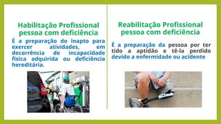 Habilitação Profissional
pessoa com deficiência
É a preparação do inapto para
exercer atividades, em
decorrência de incapacidade
física adquirida ou deficiência
hereditária.
Reabilitação Profissional
pessoa com deficiência
É a preparação da pessoa por ter
tido a aptidão e tê-la perdido
devido a enfermidade ou acidente
 