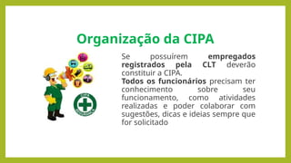 Organização da CIPA
Se possuírem empregados
registrados pela CLT deverão
constituir a CIPA.
Todos os funcionários precisam ter
conhecimento sobre seu
funcionamento, como atividades
realizadas e poder colaborar com
sugestões, dicas e ideias sempre que
for solicitado
 