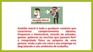 Assédio moral é toda e qualquer conduta que
caracteriza comportamento abusivo,
frequente e intencional, através de atitudes,
gestos, palavras ou escritos que possam ferir
a integridade física ou psíquica de uma
pessoa, vindo a pôr em risco o seu emprego ou
degradando o seu ambiente de trabalho.
 