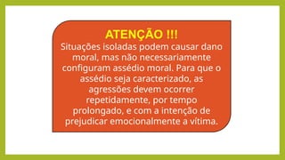 ATENÇÃO !!!
Situações isoladas podem causar dano
moral, mas não necessariamente
configuram assédio moral. Para que o
assédio seja caracterizado, as
agressões devem ocorrer
repetidamente, por tempo
prolongado, e com a intenção de
prejudicar emocionalmente a vítima.
 