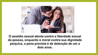 O assédio sexual atenta contra a liberdade sexual
da pessoa, enquanto o moral contra sua dignidade
psíquica, a pena prevista é de detenção de um a
dois anos.
 