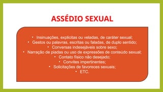 ASSÉDIO SEXUAL
• Insinuações, explicitas ou veladas, de caráter sexual;
• Gestos ou palavras, escritas ou faladas, de duplo sentido;
• Conversas indesejáveis sobre sexo;
• Narração de piadas ou uso de expressões de conteúdo sexual;
• Contato físico não desejado;
• Convites impertinentes;
• Solicitações de favoreces sexuais;
• ETC.
 