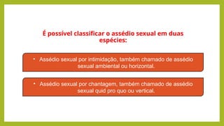 É possível classificar o assédio sexual em duas
espécies:
• Assédio sexual por intimidação, também chamado de assédio
sexual ambiental ou horizontal.
• Assédio sexual por chantagem, também chamado de assédio
sexual quid pro quo ou vertical.
 
