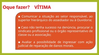 Oque fazer? VÍTIMA
▪ Comunicar a situação ao setor responsável, ao
superior hierárquico do assediador ou à Ouvidoria;
▪ Caso não tenha sucesso na denúncia, procurar o
sindicato profissional ou o órgão representativo de
classe ou a associação;
▪ Avaliar a possibilidade de ingressar com ação
judicial de reparação de danos morais.
 
