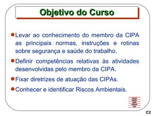 Objetivo do Curso Levar ao conhecimento do membro da CIPA as principais normas, instruções e rotinas sobre segurança e saúde do trabalho. Definir competências relativas às atividades desenvolvidas pelo membro da CIPA. Fixar diretrizes de atuação das CIPAs. Conhecer e identificar Riscos Ambientais. C2 