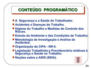 CONTEÚDO  PROGRAMÁTICO A  Segurança e a Saúde do Trabalhador. Acidentes e Doenças do Trabalho.  Higiene do Trabalho e Medidas de Controle dos Riscos.  Estudo do Ambiente e das Condições de Trabalho.  Metodologia de Investigação e Análise de Acidentes. Organização da CIPA - NR-5. Legislação Trabalhista e Previdenciária relativas à Segurança e Saúde no Trabalho. Noções sobre a AIDS (SIDA). C3 