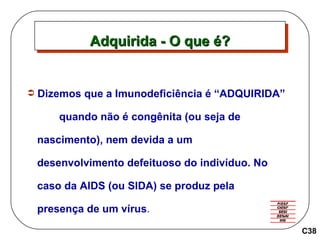 Dizemos que a Imunodeficiência é “ADQUIRIDA”  quando não é congênita (ou seja de  nascimento), nem devida a um  desenvolvimento defeituoso do indivíduo. No  caso da AIDS (ou SIDA) se produz pela  presença de um vírus . Adquirida - O que é? C38 