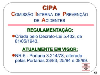CIPA C OMISSÃO   I NTERNA   DE   P REVENÇÃO   DE   A CIDENTES REGULAMENTAÇÃO: Criada pelo Decreto-Lei 5.432, de 01/05/1943. ATUALMENTE EM VIGOR: NR-5 - Portaria 3.214/78, alterada pelas Portarias 33/83, 25/94 e 08/99. C5 